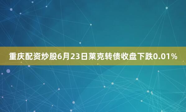 重庆配资炒股6月23日莱克转债收盘下跌0.01%