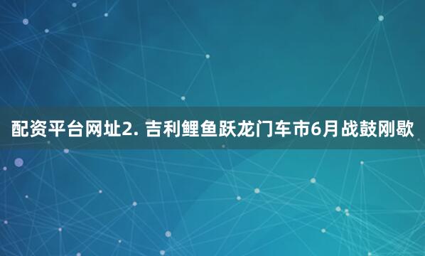 配资平台网址2. 吉利鲤鱼跃龙门车市6月战鼓刚歇