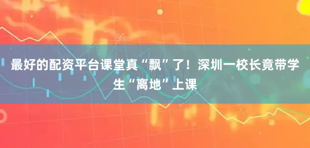最好的配资平台课堂真“飘”了！深圳一校长竟带学生“离地”上课