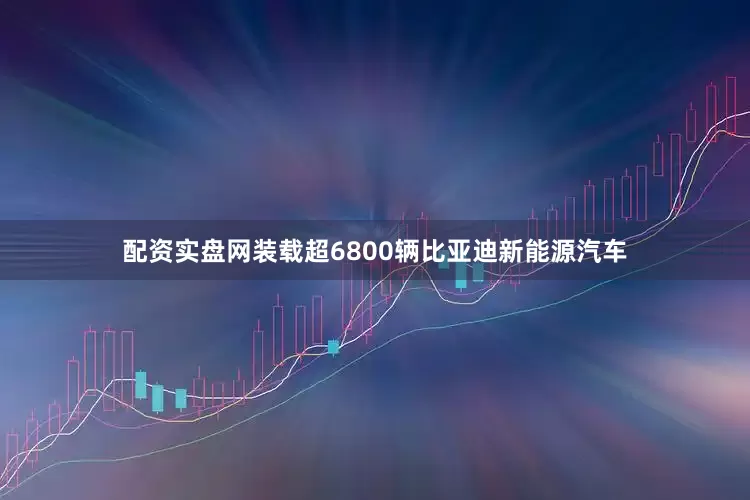 配资实盘网装载超6800辆比亚迪新能源汽车