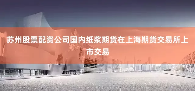苏州股票配资公司国内纸浆期货在上海期货交易所上市交易