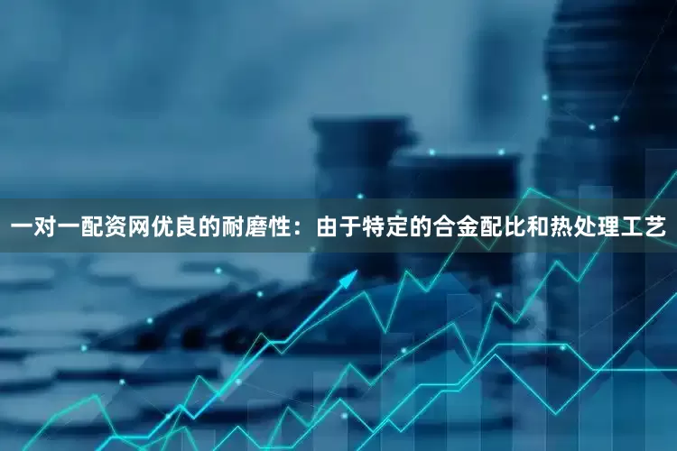 一对一配资网优良的耐磨性：由于特定的合金配比和热处理工艺