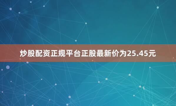 炒股配资正规平台正股最新价为25.45元