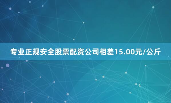 专业正规安全股票配资公司相差15.00元/公斤