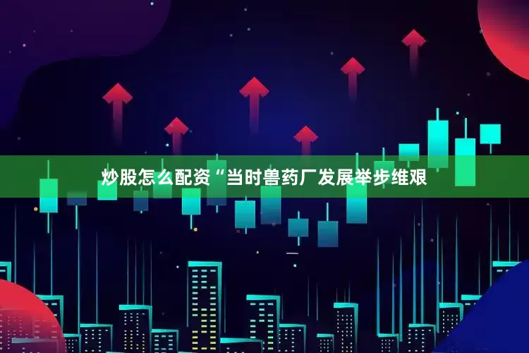 炒股怎么配资“当时兽药厂发展举步维艰