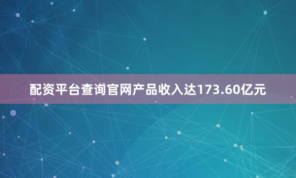 配资平台查询官网产品收入达173.60亿元