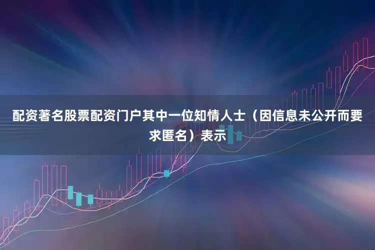 配资著名股票配资门户其中一位知情人士（因信息未公开而要求匿名）表示