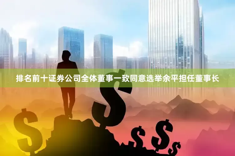 排名前十证券公司全体董事一致同意选举余平担任董事长