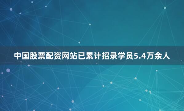 中国股票配资网站已累计招录学员5.4万余人