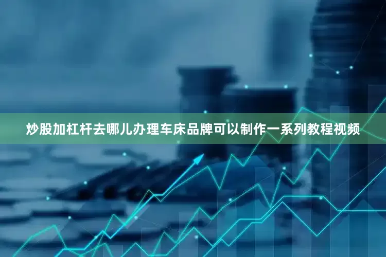 炒股加杠杆去哪儿办理车床品牌可以制作一系列教程视频